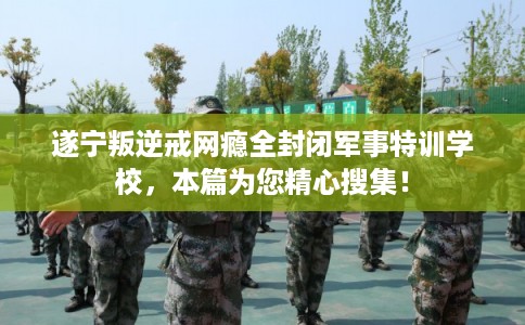遂宁叛逆戒网瘾全封闭军事特训学校，本篇为您精心搜集！