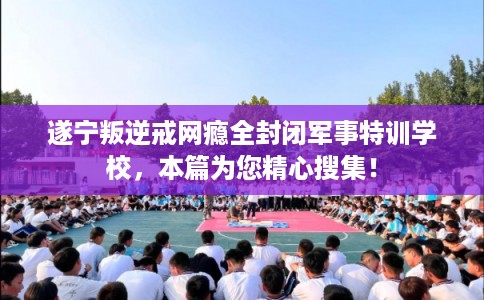 遂宁叛逆戒网瘾全封闭军事特训学校，本篇为您精心搜集！