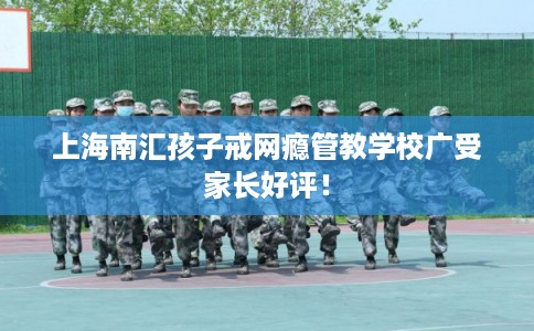 上海南汇孩子戒网瘾管教学校广受家长好评！