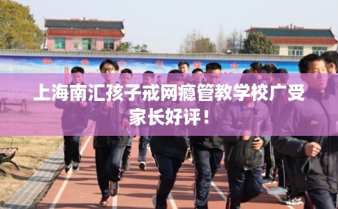 上海南汇孩子戒网瘾管教学校广受家长好评！