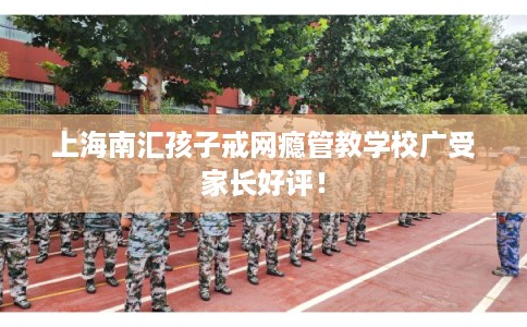上海南汇孩子戒网瘾管教学校广受家长好评！
