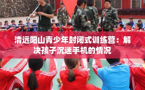 清远阳山青少年封闭式训练营:解决孩子沉迷手机的情况 清远阳山青少年封闭式训练营:解决孩子沉迷手机的情况