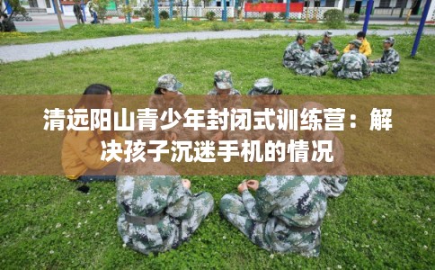 清远阳山青少年封闭式训练营：解决孩子沉迷手机的情况