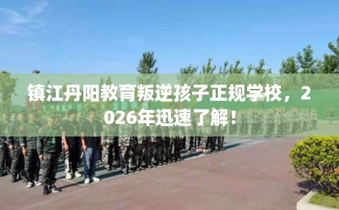 镇江丹阳教育叛逆孩子正规学校，2026年迅速了解！
