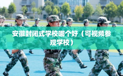 安徽封闭式学校哪个好（可视频参观学校）