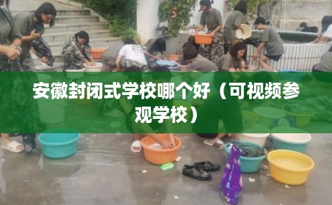 安徽封闭式学校哪个好（可视频参观学校）