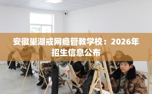 安徽巢湖戒网瘾管教学校:2026年招生信息公布 安徽巢湖戒网瘾管教学校:2026年招生信息公布