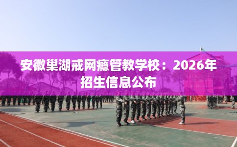 安徽巢湖戒网瘾管教学校：2026年招生信息公布