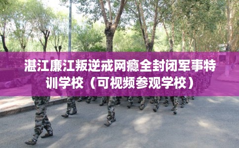 湛江廉江叛逆戒网瘾全封闭军事特训学校（可视频参观学校）