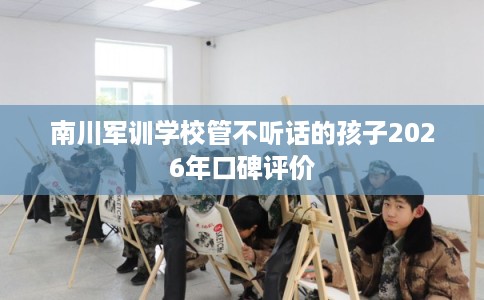 南川军训学校管不听话的孩子2026年口碑评价