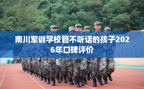 南川军训学校管不听话的孩子2026年口碑评价