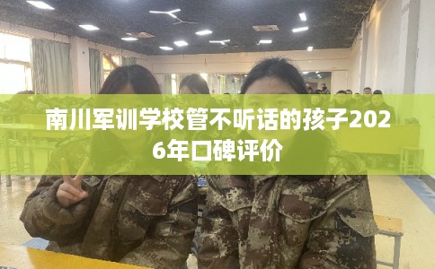 南川军训学校管不听话的孩子2026年口碑评价