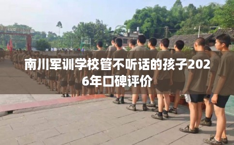 南川军训学校管不听话的孩子2026年口碑评价
