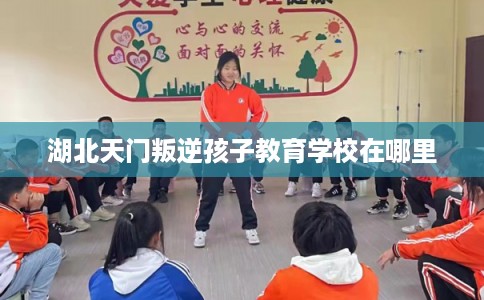 湖北天门叛逆孩子教育学校在哪里 湖北天门叛逆孩子教育学校在哪里