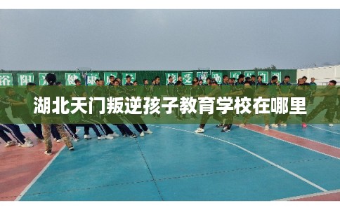 湖北天门叛逆孩子教育学校在哪里 湖北天门叛逆孩子教育学校在哪里