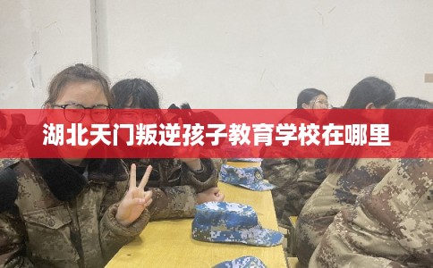湖北天门叛逆孩子教育学校在哪里 湖北天门叛逆孩子教育学校在哪里