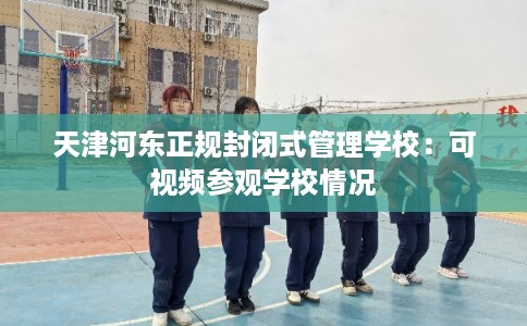 天津河东正规封闭式管理学校：可视频参观学校情况