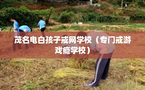 茂名电白孩子戒网学校（专门戒游戏瘾学校）