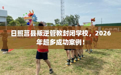 日照莒县叛逆管教封闭学校,2026年超多成功案例! 日照莒县叛逆管教封闭学校,2026年超多成功案例!