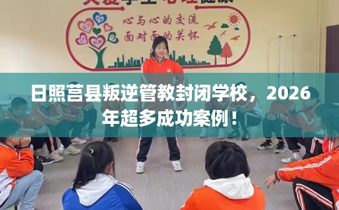 日照莒县叛逆管教封闭学校，2026年超多成功案例！