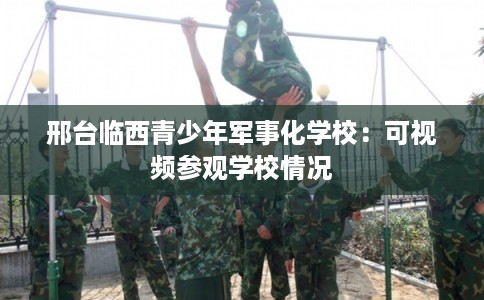 邢台临西青少年军事化学校：可视频参观学校情况