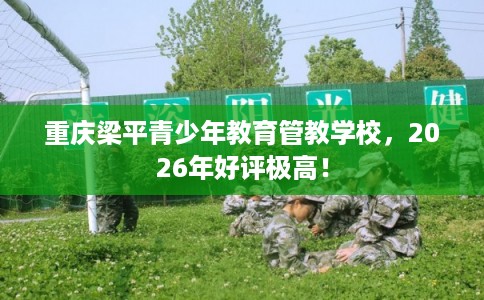 重庆梁平青少年教育管教学校,2026年好评极高! 重庆梁平青少年教育管教学校,2026年好评极高!