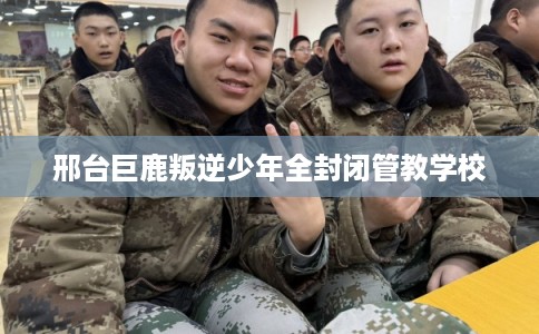 邢台巨鹿叛逆少年全封闭管教学校