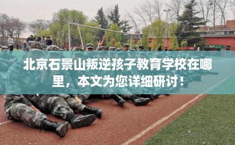 北京石景山叛逆孩子教育学校在哪里,本文为您详细研讨! 北京石景山叛逆孩子教育学校在哪里,本文为您详细研讨!