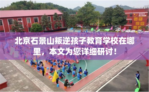 北京石景山叛逆孩子教育学校在哪里,本文为您详细研讨! 北京石景山叛逆孩子教育学校在哪里,本文为您详细研讨!