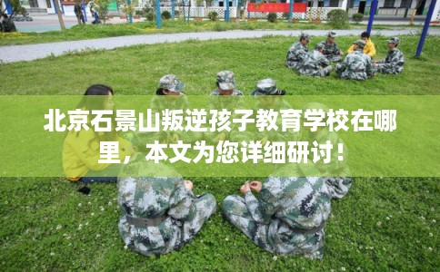 北京石景山叛逆孩子教育学校在哪里，本文为您详细研讨！