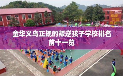 金华义乌正规的叛逆孩子学校排名前十一览