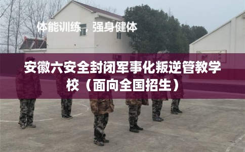 安徽六安全封闭军事化叛逆管教学校（面向全国招生）