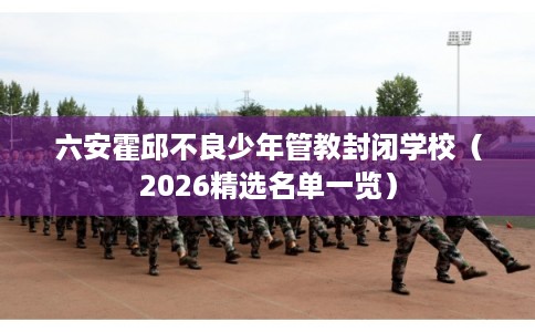 六安霍邱不良少年管教封闭学校（2026精选名单一览）