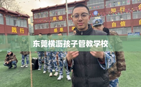 东莞横沥孩子管教学校 东莞横沥孩子管教学校