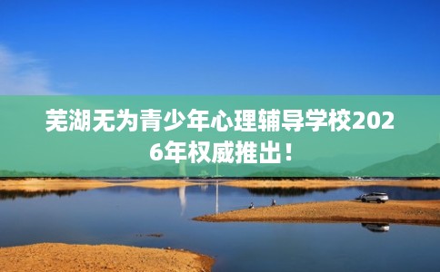 芜湖无为青少年心理辅导学校2026年权威推出! 芜湖无为青少年心理辅导学校2026年权威推出!