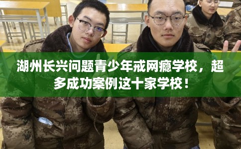 湖州长兴问题青少年戒网瘾学校，超多成功案例这十家学校！