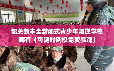 韶关新丰全封闭式青少年叛逆学校哪有（可随时到校免费参观）