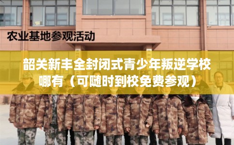 韶关新丰全封闭式青少年叛逆学校哪有（可随时到校免费参观）