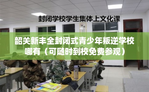 韶关新丰全封闭式青少年叛逆学校哪有（可随时到校免费参观）