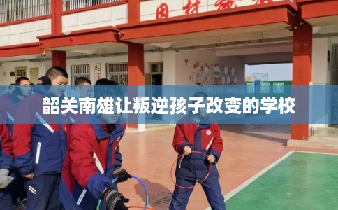 韶关南雄让叛逆孩子改变的学校
