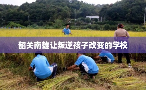 韶关南雄让叛逆孩子改变的学校
