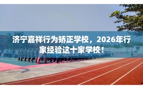 济宁嘉祥行为矫正学校,2026年行家经验这十家学校! 济宁嘉祥行为矫正学校,2026年行家经验这十家学校!