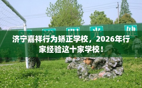 济宁嘉祥行为矫正学校,2026年行家经验这十家学校! 济宁嘉祥行为矫正学校,2026年行家经验这十家学校!