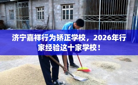 济宁嘉祥行为矫正学校，2026年行家经验这十家学校！