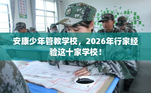 安康少年管教学校，2026年行家经验这十家学校！