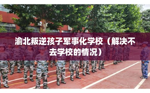渝北叛逆孩子军事化学校（解决不去学校的情况）
