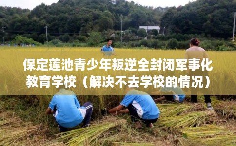 保定莲池青少年叛逆全封闭军事化教育学校(解决不去学校的情况) 保定莲池青少年叛逆全封闭军事化教育学校(解决不去学校的情况)