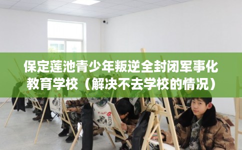 保定莲池青少年叛逆全封闭军事化教育学校（解决不去学校的情况）