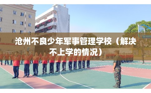 沧州不良少年军事管理学校（解决不上学的情况）