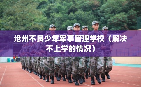 沧州不良少年军事管理学校（解决不上学的情况）